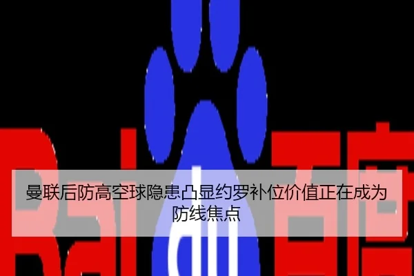 曼联后防高空球隐患凸显约罗补位价值正在成为防线焦点
